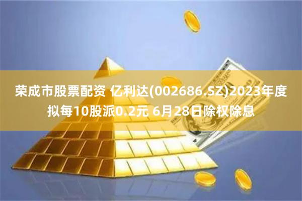 荣成市股票配资 亿利达(002686.SZ)2023年度拟每10股派0.2元 6月28日除权除息