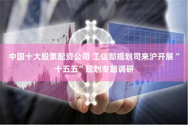 中国十大股票配资公司 工信部规划司来沪开展“十五五”规划专题调研