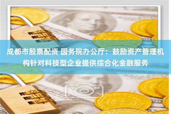 成都市股票配资 国务院办公厅：鼓励资产管理机构针对科技型企业提供综合化金融服务