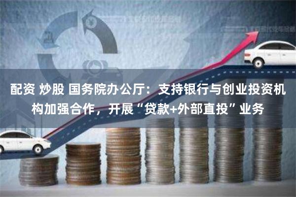 配资 炒股 国务院办公厅：支持银行与创业投资机构加强合作，开展“贷款+外部直投”业务