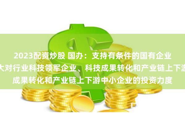 2023配资炒股 国办：支持有条件的国有企业利用创业投资基金加大对行业科技领军企业、科技成果转化和产业链上下游中小企业的投资力度