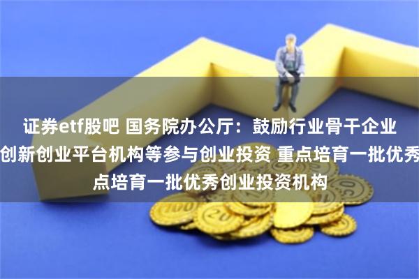 证券etf股吧 国务院办公厅：鼓励行业骨干企业、科研机构、创新创业平台机构等参与创业投资 重点培育一批优秀创业投资机构
