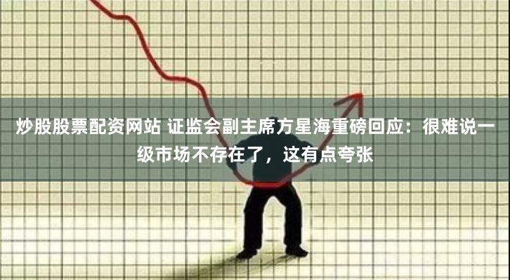 炒股股票配资网站 证监会副主席方星海重磅回应：很难说一级市场不存在了，这有点夸张