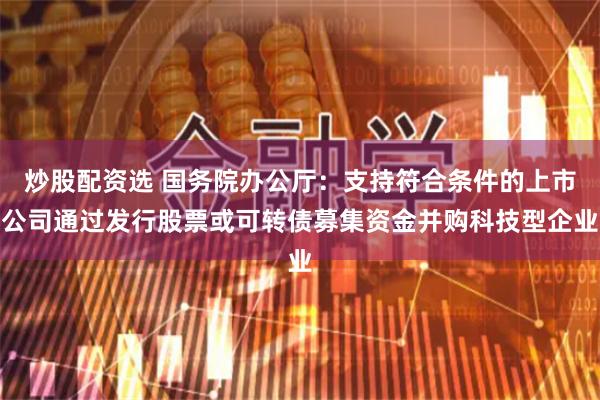 炒股配资选 国务院办公厅：支持符合条件的上市公司通过发行股票或可转债募集资金并购科技型企业