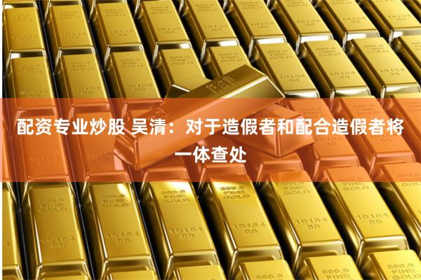 配资专业炒股 吴清：对于造假者和配合造假者将一体查处