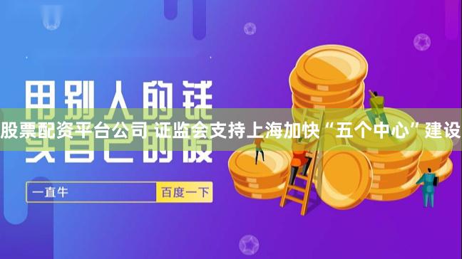 股票配资平台公司 证监会支持上海加快“五个中心”建设