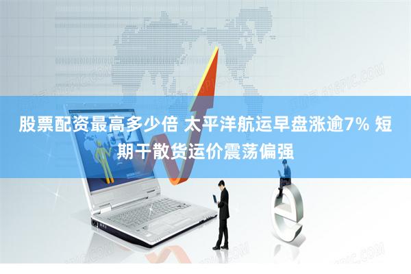 股票配资最高多少倍 太平洋航运早盘涨逾7% 短期干散货运价震荡偏强