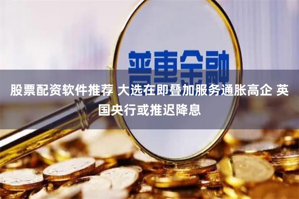股票配资软件推荐 大选在即叠加服务通胀高企 英国央行或推迟降息