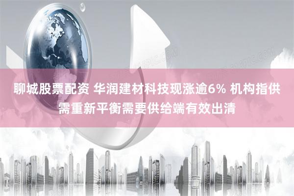 聊城股票配资 华润建材科技现涨逾6% 机构指供需重新平衡需要供给端有效出清