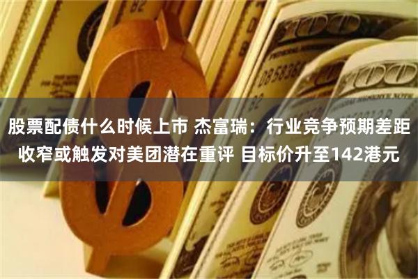股票配债什么时候上市 杰富瑞：行业竞争预期差距收窄或触发对美团潜在重评 目标价升至142港元