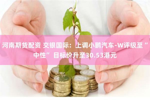 河南期货配资 交银国际：上调小鹏汽车-W评级至“中性” 目标价升至30.53港元