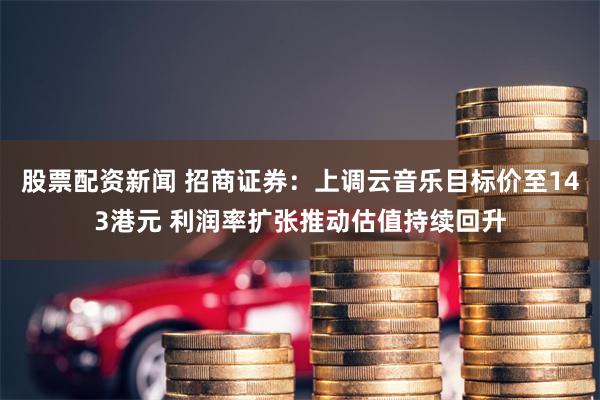 股票配资新闻 招商证券：上调云音乐目标价至143港元 利润率扩张推动估值持续回升