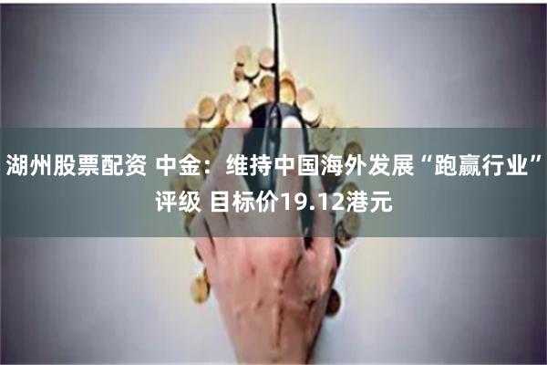 湖州股票配资 中金：维持中国海外发展“跑赢行业”评级 目标价19.12港元