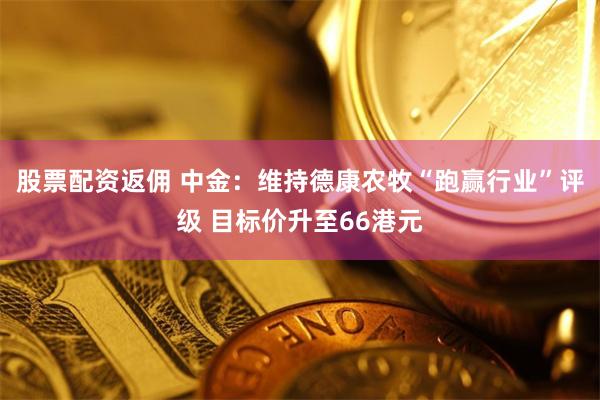 股票配资返佣 中金：维持德康农牧“跑赢行业”评级 目标价升至66港元
