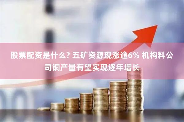股票配资是什么? 五矿资源现涨逾6% 机构料公司铜产量有望实现逐年增长
