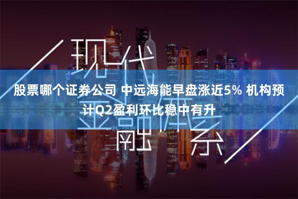 股票哪个证券公司 中远海能早盘涨近5% 机构预计Q2盈利环比稳中有升