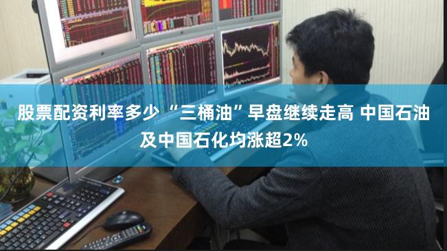 股票配资利率多少 “三桶油”早盘继续走高 中国石油及中国石化均涨超2%