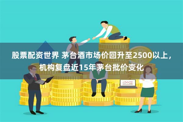 股票配资世界 茅台酒市场价回升至2500以上，机构复盘近15年茅台批价变化
