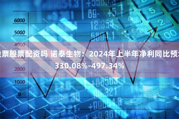 股票股票配资吗 诺泰生物：2024年上半年净利同比预增330.08%-497.34%