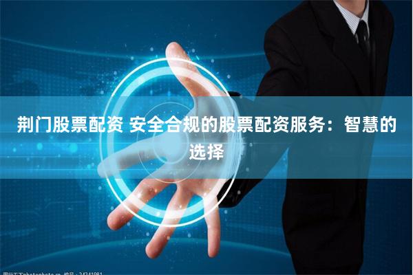 荆门股票配资 安全合规的股票配资服务：智慧的选择