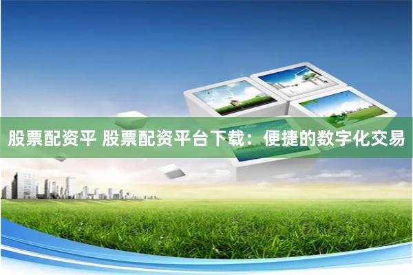 股票配资平 股票配资平台下载：便捷的数字化交易