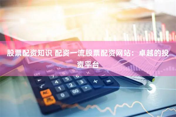 股票配资知识 配资一流股票配资网站：卓越的投资平台