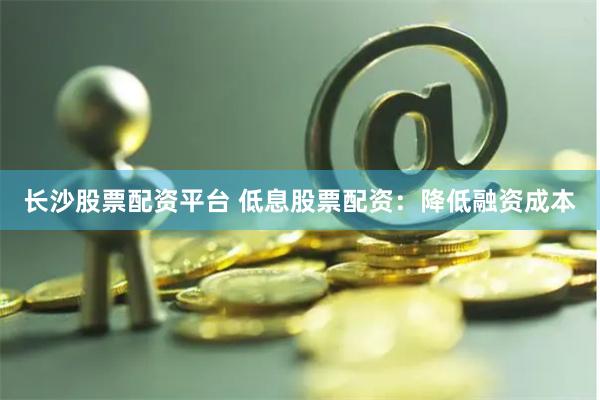 长沙股票配资平台 低息股票配资：降低融资成本