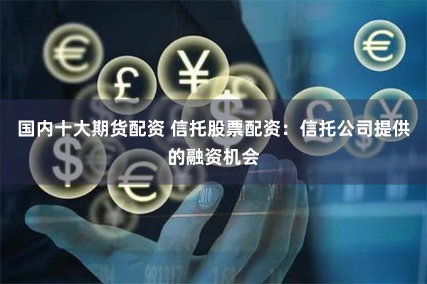国内十大期货配资 信托股票配资：信托公司提供的融资机会