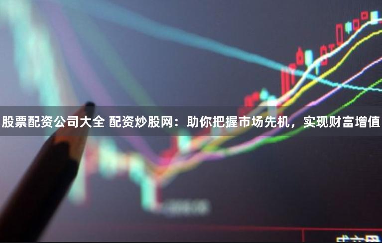 股票配资公司大全 配资炒股网：助你把握市场先机，实现财富增值