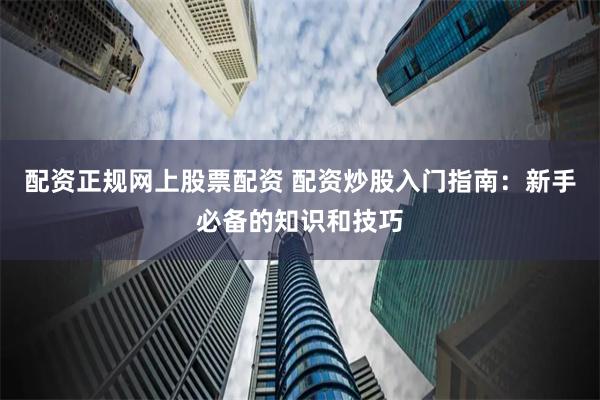 配资正规网上股票配资 配资炒股入门指南：新手必备的知识和技巧