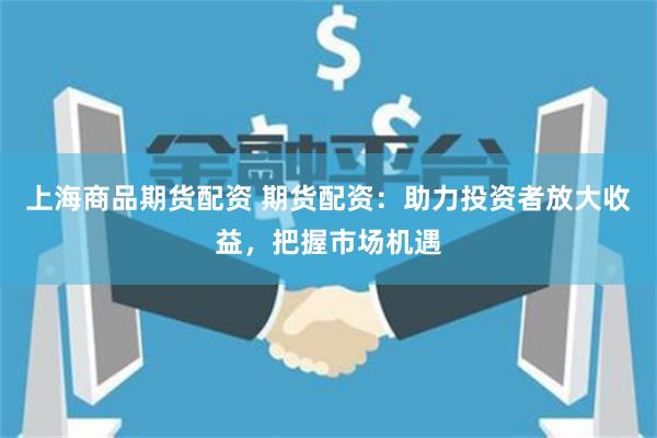 上海商品期货配资 期货配资：助力投资者放大收益，把握市场机遇
