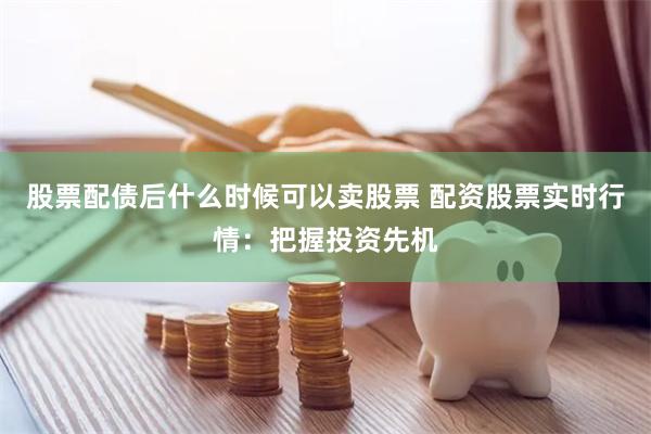 股票配债后什么时候可以卖股票 配资股票实时行情：把握投资先机