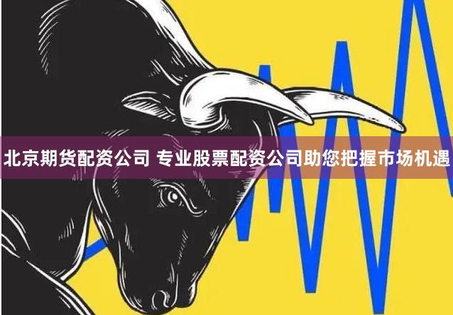 北京期货配资公司 专业股票配资公司助您把握市场机遇