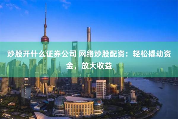 炒股开什么证券公司 网络炒股配资：轻松撬动资金，放大收益
