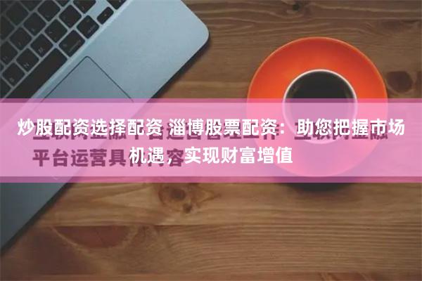 炒股配资选择配资 淄博股票配资：助您把握市场机遇，实现财富增值