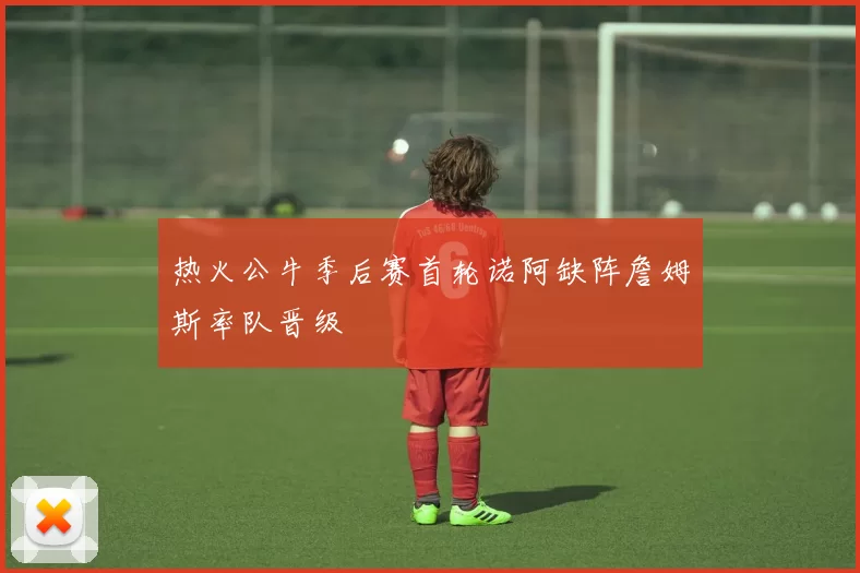 热火公牛季后赛首轮诺阿缺阵詹姆斯率队晋级