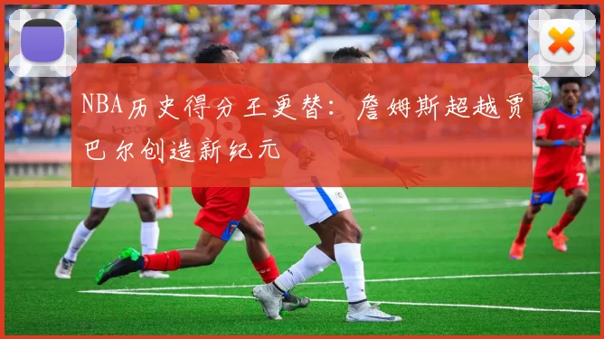 NBA历史得分王更替：詹姆斯超越贾巴尔创造新纪元