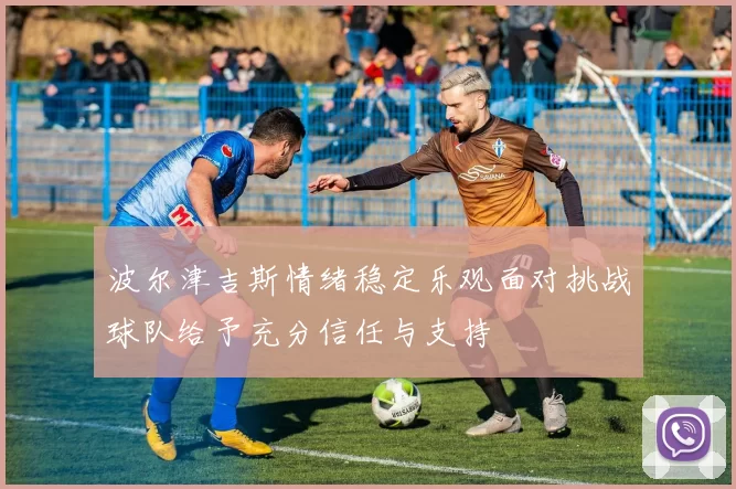 波尔津吉斯情绪稳定乐观面对挑战球队给予充分信任与支持