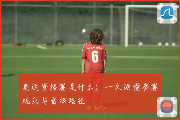 奥运资格赛是什么:一文读懂参赛规则与晋级路径