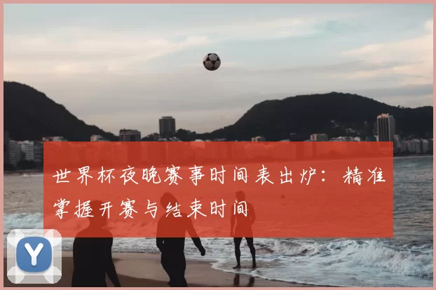 世界杯夜晚赛事时间表出炉：精准掌握开赛与结束时间