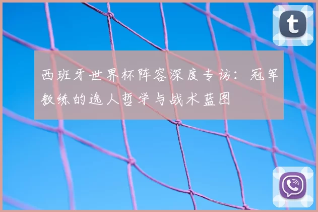 西班牙世界杯阵容深度专访:冠军教练的选人哲学与战术蓝图
