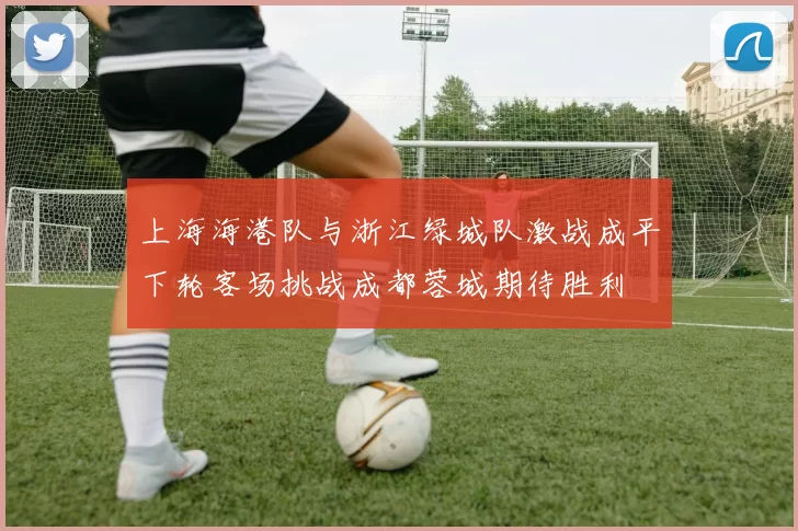 上海海港队与浙江绿城队激战成平下轮客场挑战成都蓉城期待胜利