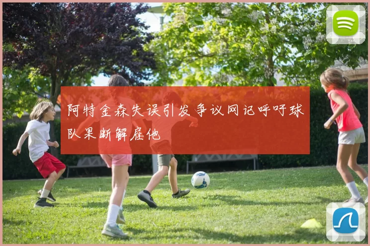 阿特金森失误引发争议网记呼吁球队果断解雇他