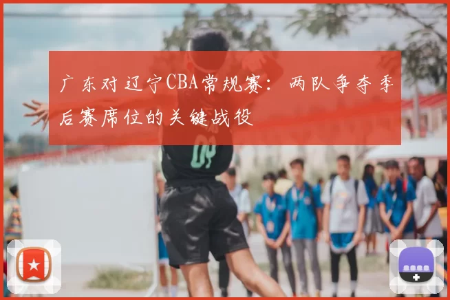 广东对辽宁CBA常规赛:两队争夺季后赛席位的关键战役