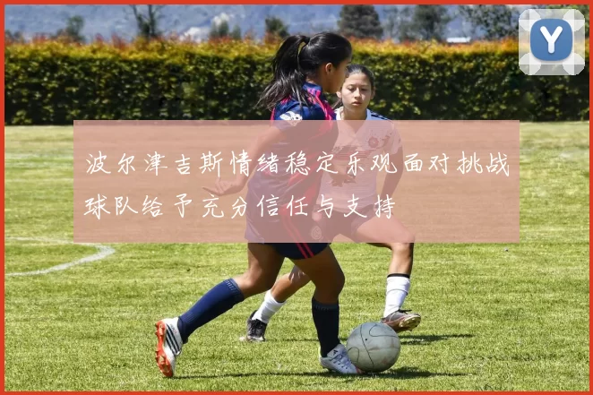 波尔津吉斯情绪稳定乐观面对挑战球队给予充分信任与支持