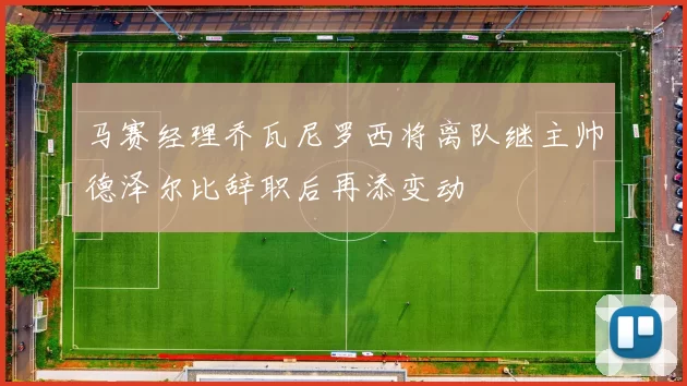 马赛经理乔瓦尼罗西将离队继主帅德泽尔比辞职后再添变动