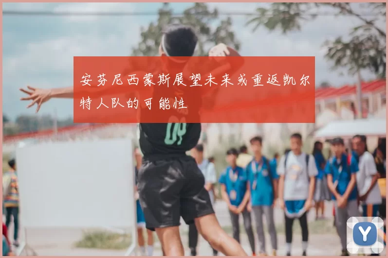 安芬尼西蒙斯展望未来或重返凯尔特人队的可能性