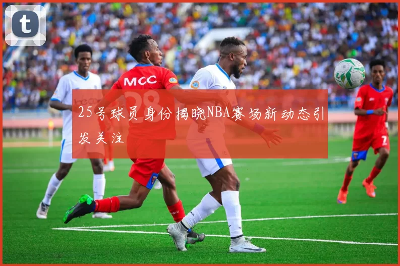 25号球员身份揭晓NBA赛场新动态引发关注