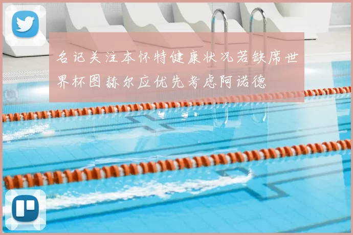 名记关注本怀特健康状况若缺席世界杯图赫尔应优先考虑阿诺德