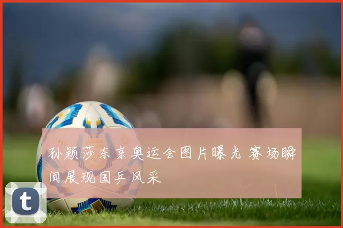 孙颖莎东京奥运会图片曝光 赛场瞬间展现国乒风采